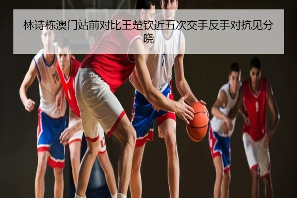 林诗栋澳门站前对比王楚钦近五次交手反手对抗见分晓