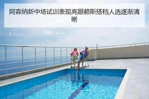 阿森纳新中场试训表现亮眼赖斯搭档人选逐渐清晰